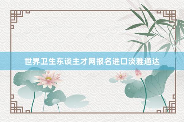 世界卫生东谈主才网报名进口淡雅通达