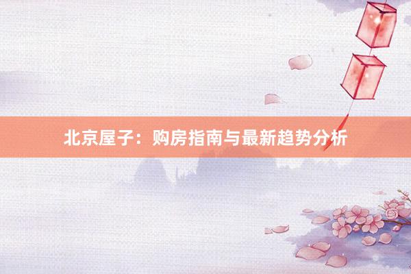 北京屋子：购房指南与最新趋势分析