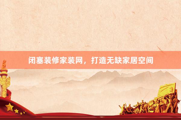 闭塞装修家装网，打造无缺家居空间