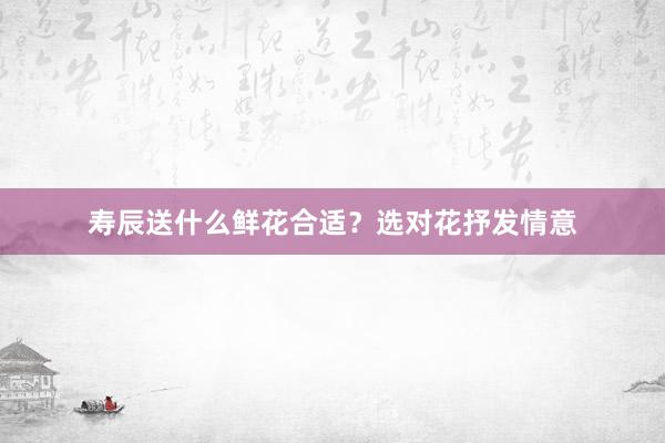 寿辰送什么鲜花合适？选对花抒发情意